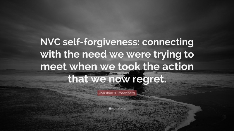 Marshall B. Rosenberg Quote: “NVC self-forgiveness: connecting with the need we were trying to meet when we took the action that we now regret.”