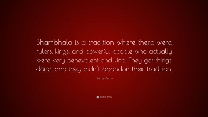 Sakyong Mipham Quote: “Shambhala is a tradition where there were rulers, kings, and powerful people who actually were very benevolent and kind. They got things done, and they didn’t abandon their tradition.”