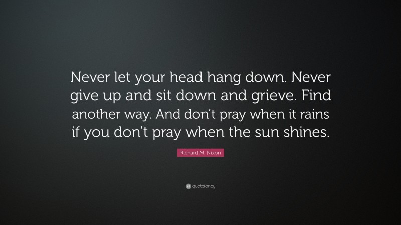 Richard M. Nixon Quote: “Never let your head hang down. Never give up and sit down and grieve. Find another way. And don’t pray when it rains if you don’t pray when the sun shines.”