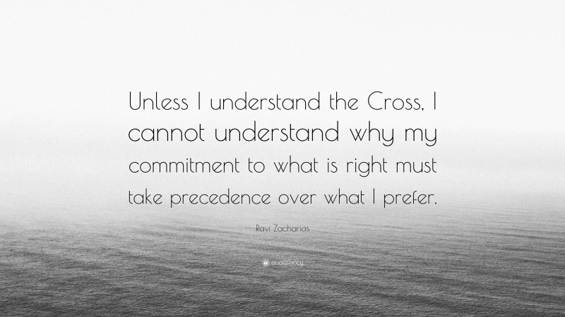 Ravi Zacharias Quote: “Unless I understand the Cross, I cannot understand why my commitment to what is right must take precedence over what I prefer.”