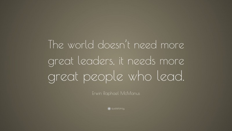 Erwin Raphael McManus Quote: “The world doesn’t need more great leaders, it needs more great people who lead.”