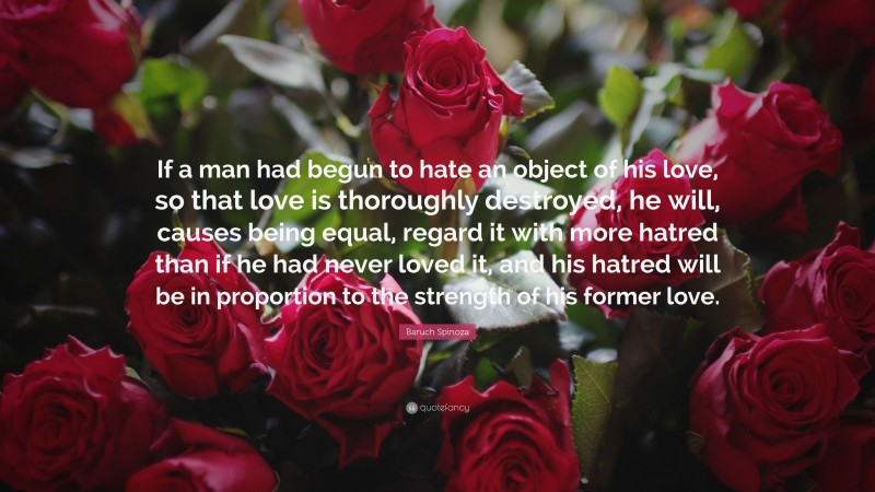 Baruch Spinoza Quote: “If a man had begun to hate an object of his love, so that love is thoroughly destroyed, he will, causes being equal, regard it with more hatred than if he had never loved it, and his hatred will be in proportion to the strength of his former love.”