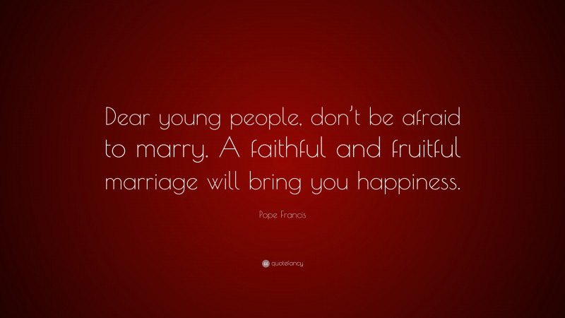 Pope Francis Quote: “Dear young people, don’t be afraid to marry. A faithful and fruitful marriage will bring you happiness.”