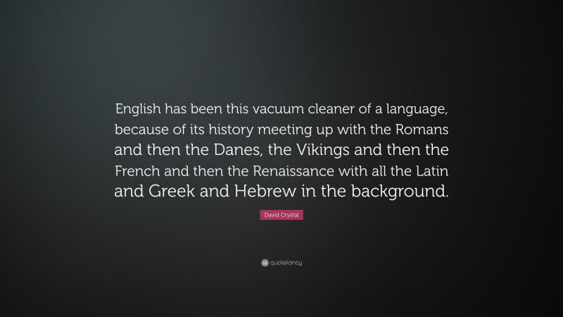 David Crystal Quote: “English has been this vacuum cleaner of a language, because of its history meeting up with the Romans and then the Danes, the Vikings and then the French and then the Renaissance with all the Latin and Greek and Hebrew in the background.”