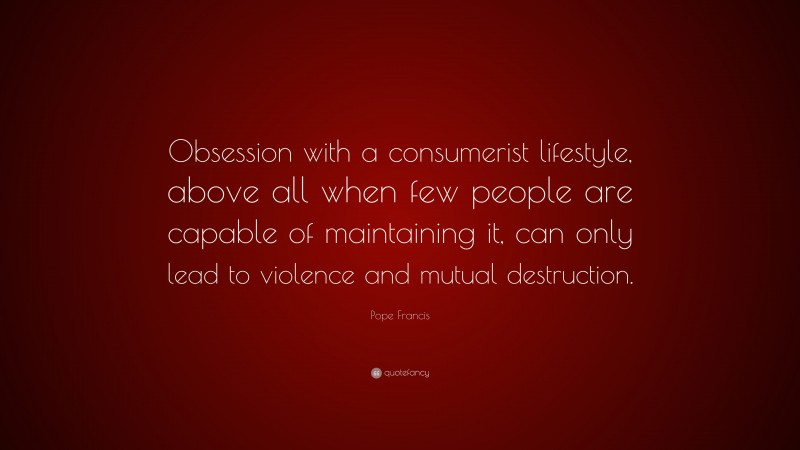 Pope Francis Quote: “Obsession with a consumerist lifestyle, above all when few people are capable of maintaining it, can only lead to violence and mutual destruction.”