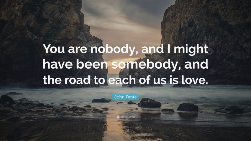 John Fante Quote: “You are nobody, and I might have been somebody, and the road to each of us is love.”
