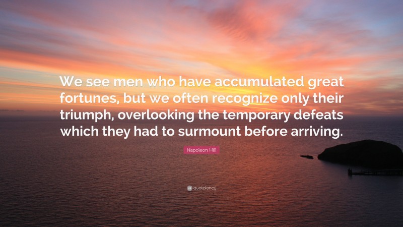Napoleon Hill Quote: “We see men who have accumulated great fortunes, but we often recognize only their triumph, overlooking the temporary defeats which they had to surmount before arriving.”