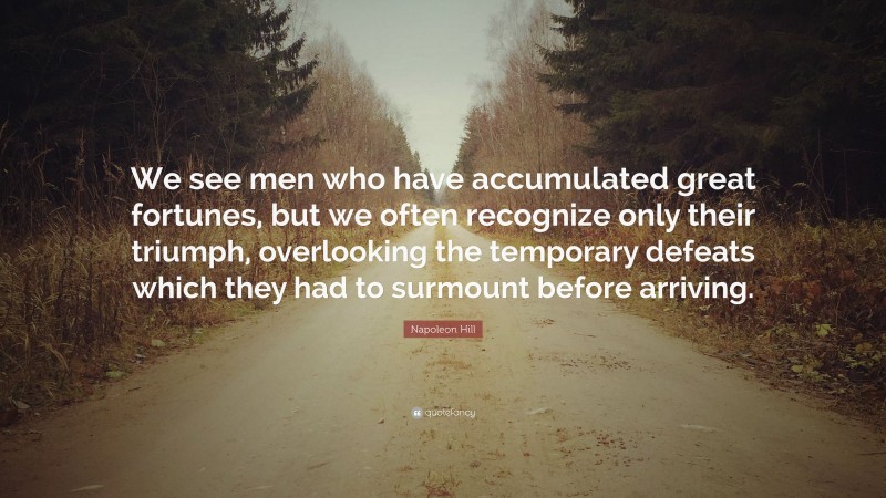 Napoleon Hill Quote: “We see men who have accumulated great fortunes, but we often recognize only their triumph, overlooking the temporary defeats which they had to surmount before arriving.”