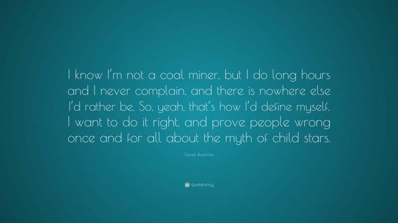 Daniel Radcliffe Quote: “I know I’m not a coal miner, but I do long hours and I never complain, and there is nowhere else I’d rather be. So, yeah, that’s how I’d define myself. I want to do it right, and prove people wrong once and for all about the myth of child stars.”