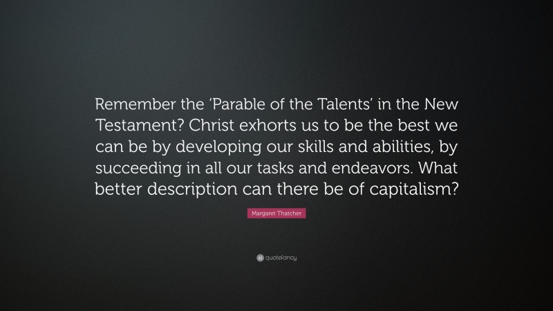 Margaret Thatcher Quote: “Remember the ‘Parable of the Talents’ in the New Testament? Christ exhorts us to be the best we can be by developing our skills and abilities, by succeeding in all our tasks and endeavors. What better description can there be of capitalism?”