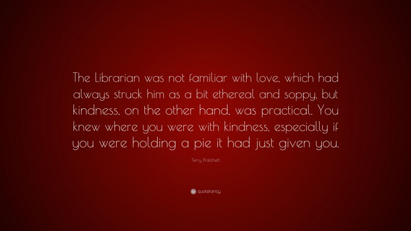 Terry Pratchett Quote: “The Librarian was not familiar with love, which had always struck him as a bit ethereal and soppy, but kindness, on the other hand, was practical. You knew where you were with kindness, especially if you were holding a pie it had just given you.”