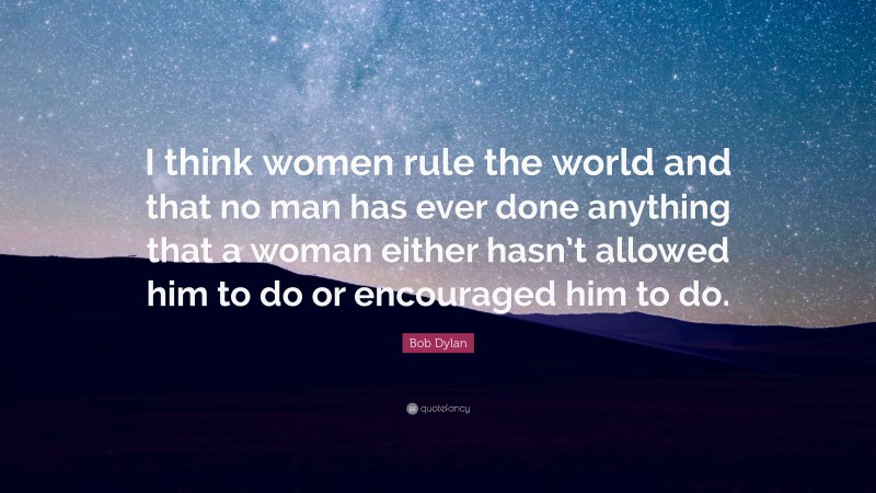 Bob Dylan Quote: “I think women rule the world and that no man has ever done anything that a woman either hasn’t allowed him to do or encouraged him to do.”
