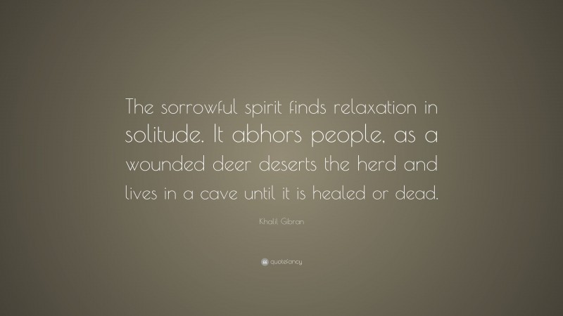 Khalil Gibran Quote: “The sorrowful spirit finds relaxation in solitude. It abhors people, as a wounded deer deserts the herd and lives in a cave until it is healed or dead.”
