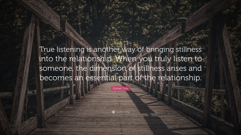 Eckhart Tolle Quote: “True listening is another way of bringing stillness into the relationship. When you truly listen to someone, the dimension of stillness arises and becomes an essential part of the relationship.”