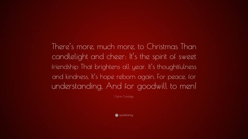 Calvin Coolidge Quote: “There’s more, much more, to Christmas Than candlelight and cheer; It’s the spirit of sweet friendship That brightens all year. It’s thoughtfulness and kindness, It’s hope reborn again, For peace, for understanding, And for goodwill to men!”