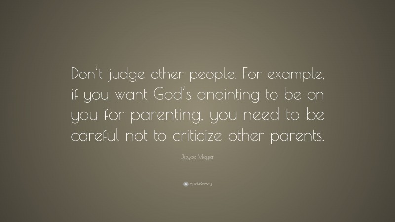 Joyce Meyer Quote: “Don’t judge other people. For example, if you want God’s anointing to be on you for parenting, you need to be careful not to criticize other parents.”