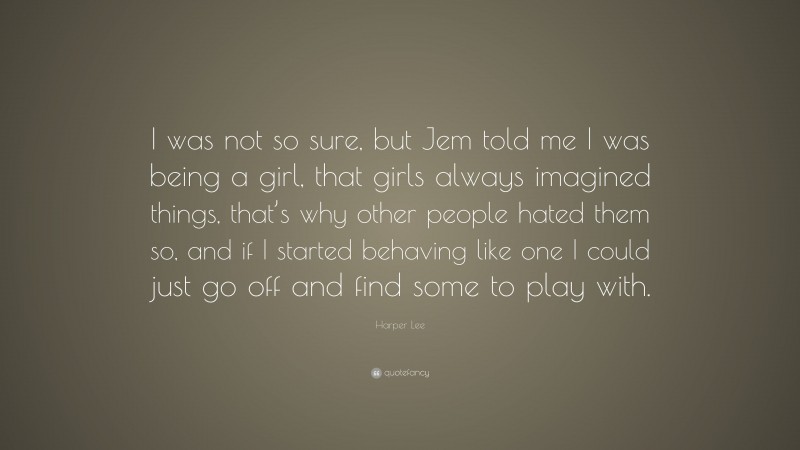 Harper Lee Quote: “I was not so sure, but Jem told me I was being a girl, that girls always imagined things, that’s why other people hated them so, and if I started behaving like one I could just go off and find some to play with.”