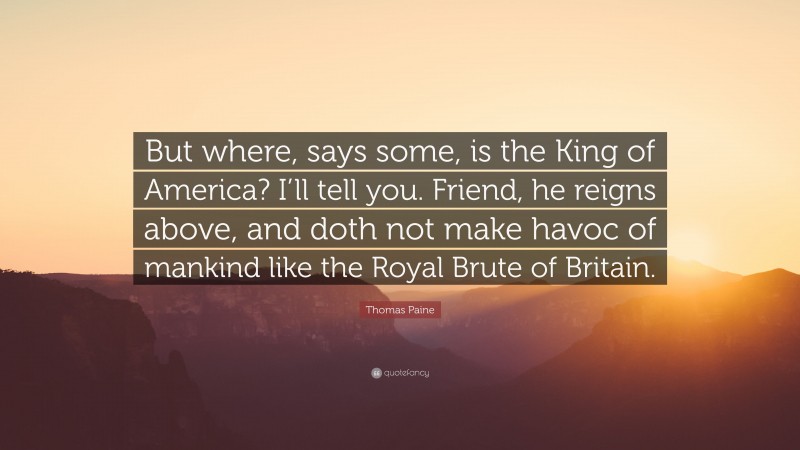 Thomas Paine Quote: “But where, says some, is the King of America? I’ll tell you. Friend, he reigns above, and doth not make havoc of mankind like the Royal Brute of Britain.”