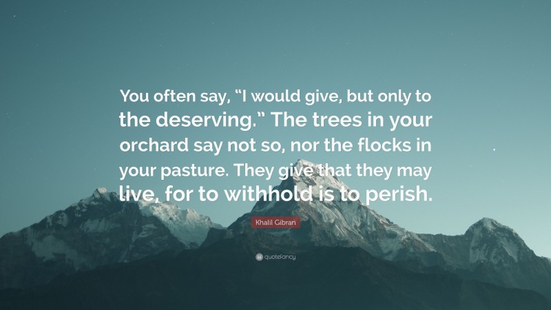 Khalil Gibran Quote: “You often say, “I would give, but only to the deserving.” The trees in your orchard say not so, nor the flocks in your pasture. They give that they may live, for to withhold is to perish.”