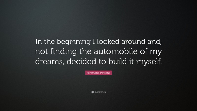 Ferdinand Porsche Quote: “In the beginning I looked around and, not finding the automobile of my dreams, decided to build it myself.”