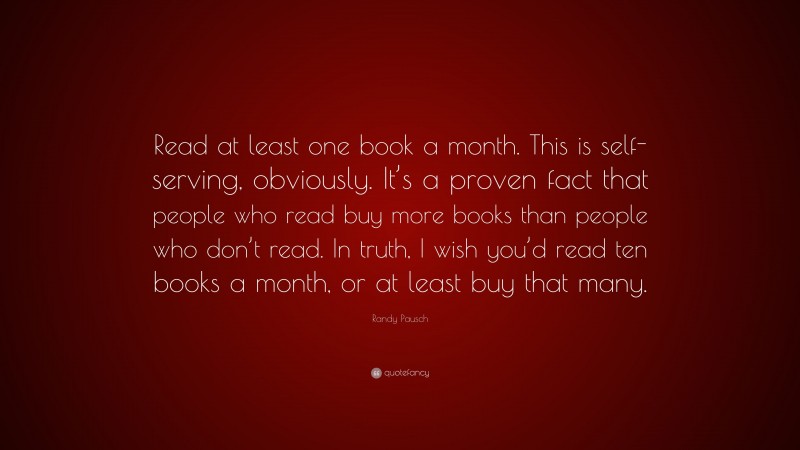 Randy Pausch Quote: “Read at least one book a month. This is self-serving, obviously. It’s a proven fact that people who read buy more books than people who don’t read. In truth, I wish you’d read ten books a month, or at least buy that many.”