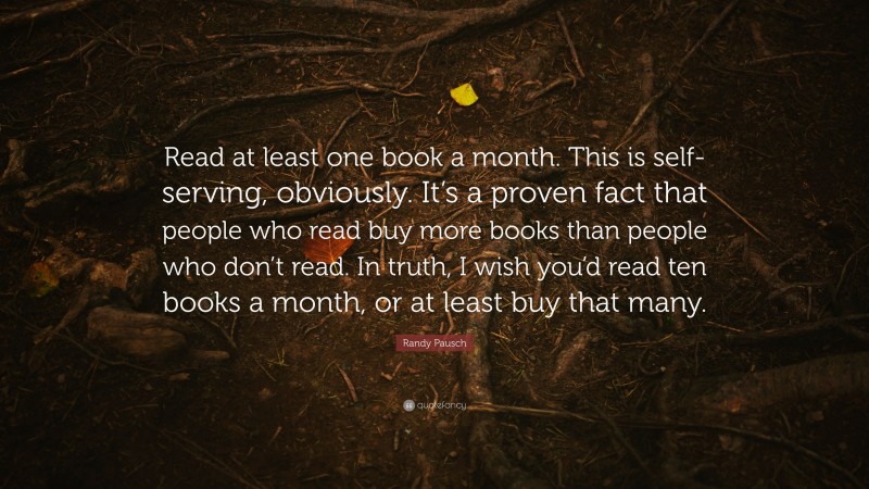 Randy Pausch Quote: “Read at least one book a month. This is self-serving, obviously. It’s a proven fact that people who read buy more books than people who don’t read. In truth, I wish you’d read ten books a month, or at least buy that many.”