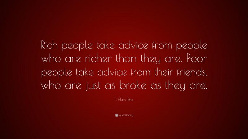 T. Harv Eker Quote: “Rich people take advice from people who are richer than they are. Poor people take advice from their friends, who are just as broke as they are.”