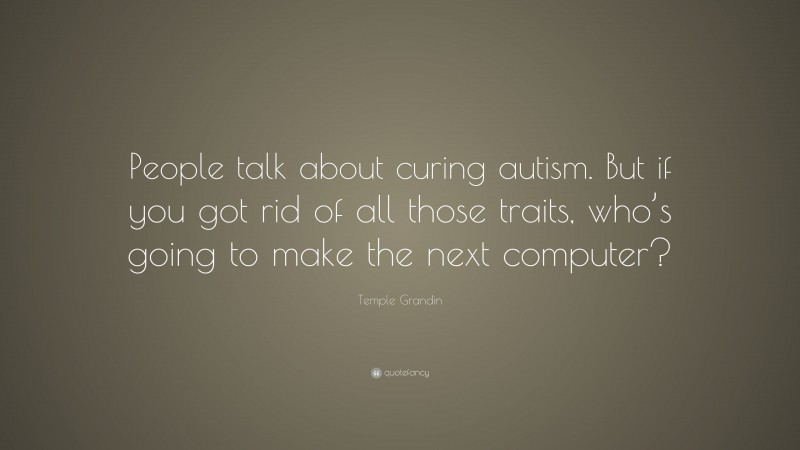 Temple Grandin Quote: “People talk about curing autism. But if you got rid of all those traits, who’s going to make the next computer?”