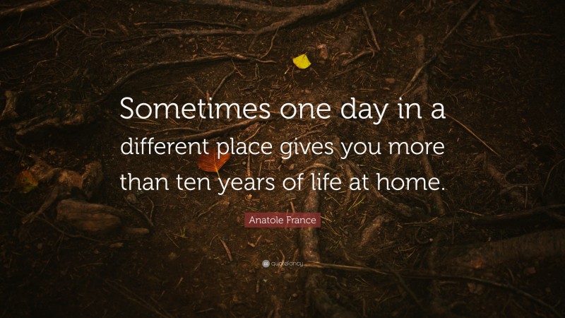 Anatole France Quote: “Sometimes one day in a different place gives you more than ten years of life at home.”
