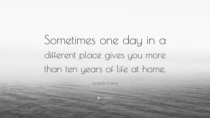 Anatole France Quote: “Sometimes one day in a different place gives you more than ten years of life at home.”