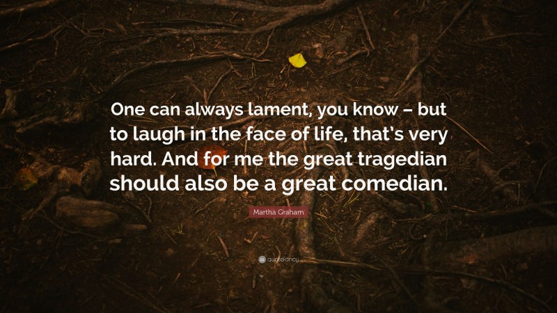 Martha Graham Quote: “One can always lament, you know – but to laugh in the face of life, that’s very hard. And for me the great tragedian should also be a great comedian.”