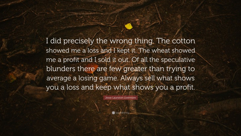 Jesse Lauriston Livermore Quote: “I did precisely the wrong thing. The cotton showed me a loss and I kept it. The wheat showed me a profit and I sold it out. Of all the speculative blunders there are few greater than trying to average a losing game. Always sell what shows you a loss and keep what shows you a profit.”