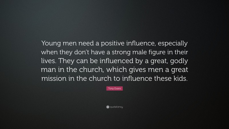 Tony Evans Quote: “Young men need a positive influence, especially when they don’t have a strong male figure in their lives. They can be influenced by a great, godly man in the church, which gives men a great mission in the church to influence these kids.”