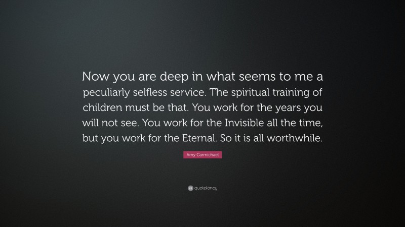 Amy Carmichael Quote: “Now you are deep in what seems to me a peculiarly selfless service. The spiritual training of children must be that. You work for the years you will not see. You work for the Invisible all the time, but you work for the Eternal. So it is all worthwhile.”
