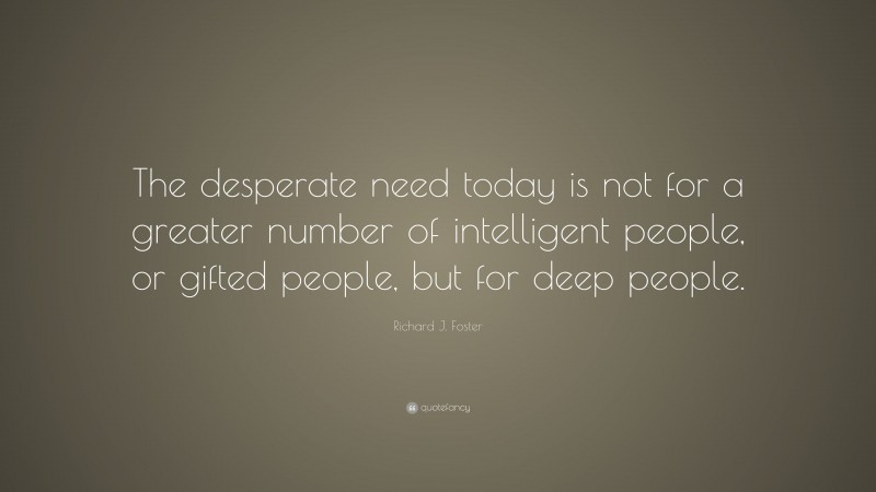 Richard J. Foster Quote: “The desperate need today is not for a greater number of intelligent people, or gifted people, but for deep people.”