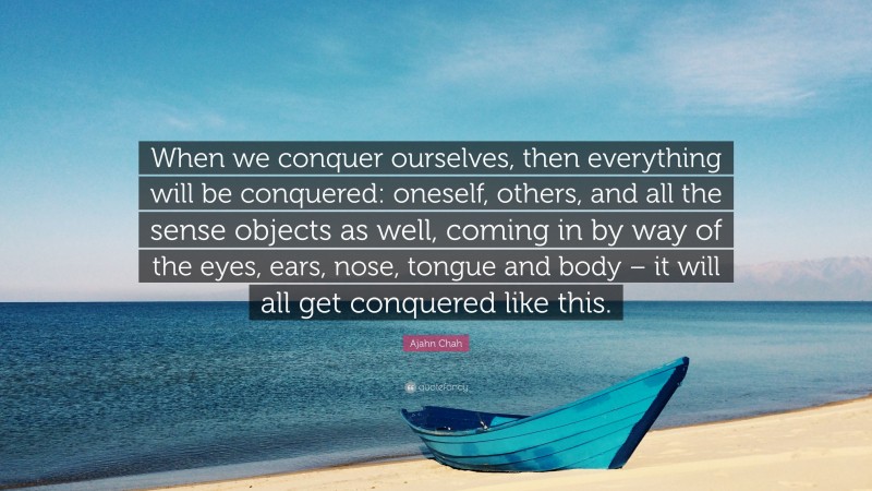 Ajahn Chah Quote: “When we conquer ourselves, then everything will be conquered: oneself, others, and all the sense objects as well, coming in by way of the eyes, ears, nose, tongue and body – it will all get conquered like this.”
