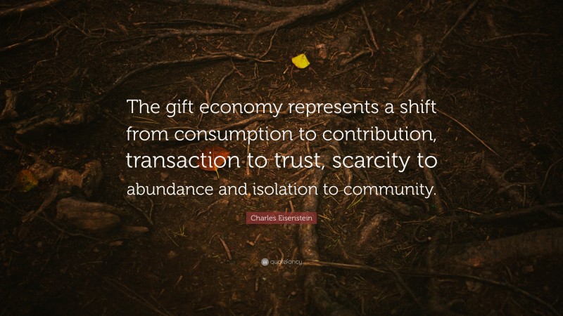 Charles Eisenstein Quote: “The gift economy represents a shift from consumption to contribution, transaction to trust, scarcity to abundance and isolation to community.”