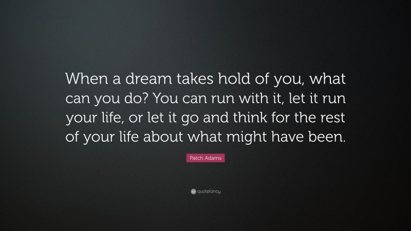 Patch Adams Quote: “When a dream takes hold of you, what can you do? You can run with it, let it run your life, or let it go and think for the rest of your life about what might have been.”