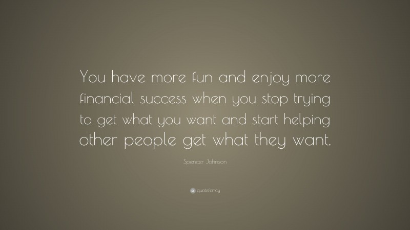 Spencer Johnson Quote: “You have more fun and enjoy more financial success when you stop trying to get what you want and start helping other people get what they want.”