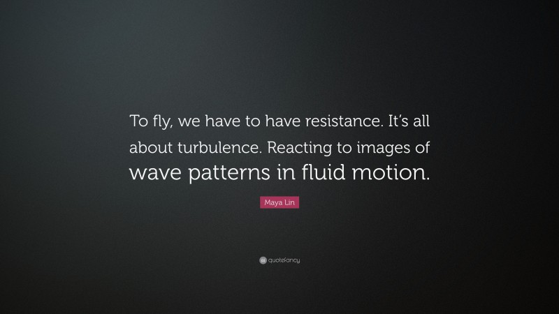 Maya Lin Quote: “To fly, we have to have resistance. It’s all about turbulence. Reacting to images of wave patterns in fluid motion.”