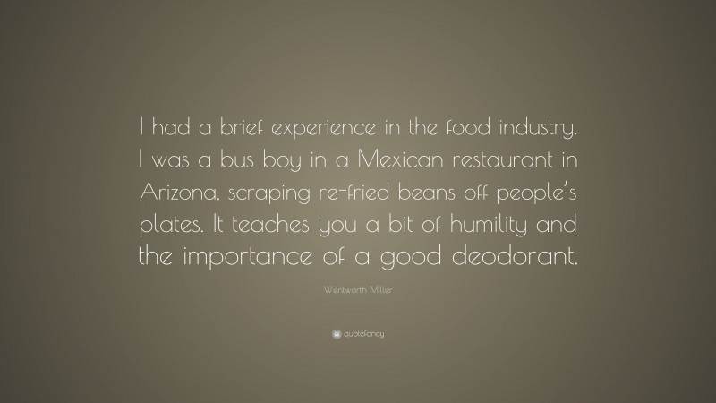 Wentworth Miller Quote: “I had a brief experience in the food industry. I was a bus boy in a Mexican restaurant in Arizona, scraping re-fried beans off people’s plates. It teaches you a bit of humility and the importance of a good deodorant.”