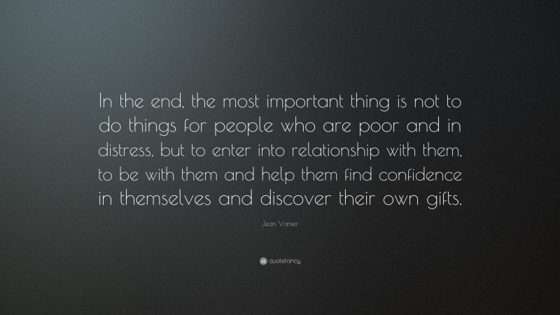 Jean Vanier Quote: “In the end, the most important thing is not to do things for people who are poor and in distress, but to enter into relationship with them, to be with them and help them find confidence in themselves and discover their own gifts.”