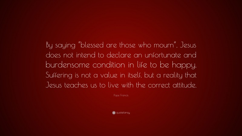 Pope Francis Quote: “By saying “blessed are those who mourn”, Jesus does not intend to declare an unfortunate and burdensome condition in life to be happy. Suffering is not a value in itself, but a reality that Jesus teaches us to live with the correct attitude.”