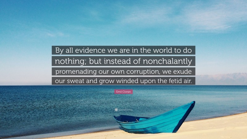 Emil Cioran Quote: “By all evidence we are in the world to do nothing; but instead of nonchalantly promenading our own corruption, we exude our sweat and grow winded upon the fetid air.”