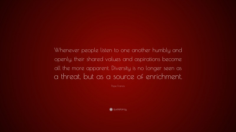 Pope Francis Quote: “Whenever people listen to one another humbly and openly, their shared values and aspirations become all the more apparent. Diversity is no longer seen as a threat, but as a source of enrichment.”