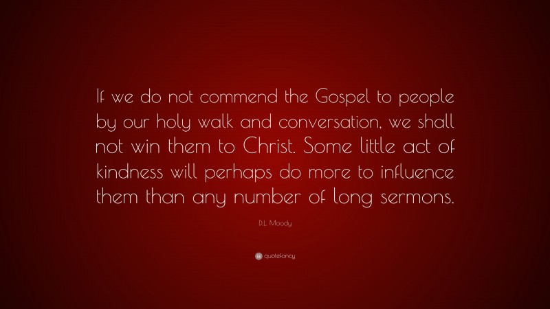 D.L. Moody Quote: “If we do not commend the Gospel to people by our holy walk and conversation, we shall not win them to Christ. Some little act of kindness will perhaps do more to influence them than any number of long sermons.”