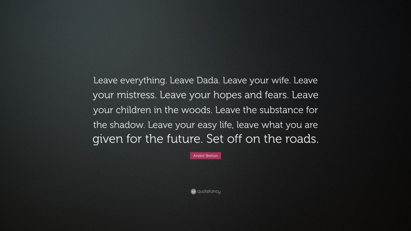 André Breton Quote: “Leave everything. Leave Dada. Leave your wife. Leave your mistress. Leave your hopes and fears. Leave your children in the woods. Leave the substance for the shadow. Leave your easy life, leave what you are given for the future. Set off on the roads.”