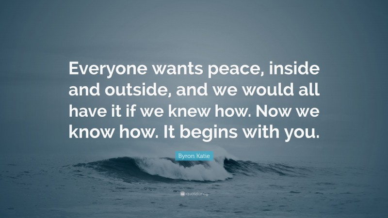 Byron Katie Quote: “Everyone wants peace, inside and outside, and we would all have it if we knew how. Now we know how. It begins with you.”