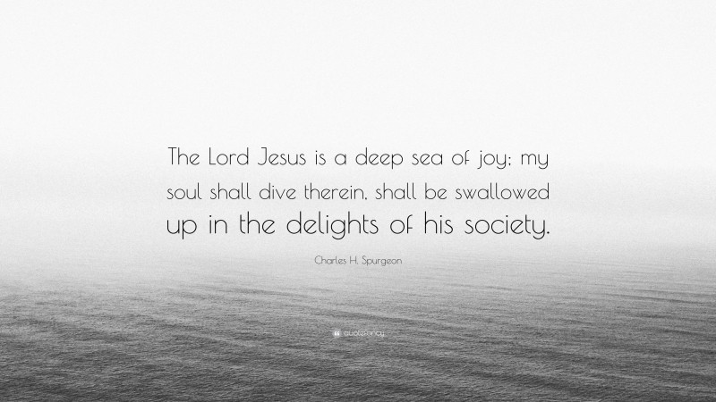 Charles H. Spurgeon Quote: “The Lord Jesus is a deep sea of joy; my soul shall dive therein, shall be swallowed up in the delights of his society.”
