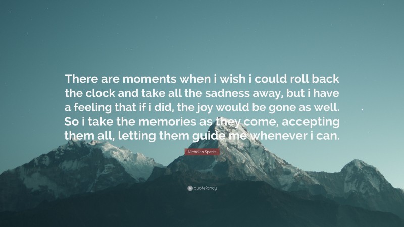Nicholas Sparks Quote: “There are moments when i wish i could roll back the clock and take all the sadness away, but i have a feeling that if i did, the joy would be gone as well. So i take the memories as they come, accepting them all, letting them guide me whenever i can.”